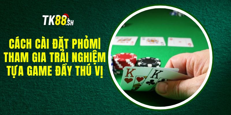 Cách Cài Đặt Phỏm| Tham Gia Trải Nghiệm Tựa Game Đầy Thú Vị